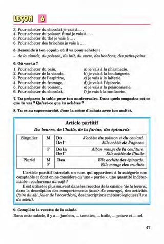 <§>
3.
4.
5.
6.
5.
6.
1.
2.
3.
4.
5.
6.
Pour acheter du chocolat je vais a ....
Pour acheter du poisson fume je vais a ... .
Pour acheter du the je vais a ....
Pour acheter des brioches je vais a ....
Demande a ton copain ou il va pour acheter :
de la viande, du poisson, du lait, du sucre, des bonbons, des petits-pains.
Ou vas-tu ?
Pour acheter du pain,
Pour acheter de la viande,
Pour acheter de l’aspirine,
Pour acheter du fromage,
Pour acheter du poisson,
Pour acheter du chocolat,
a) je vais a la pharmacie.
b) je vais a la boulangerie.
c) je vais a la laiterie.
d) je vais a l’epicerie.
e) je vais a la poissonnerie.
f) je vais a la confiserie.
7. Tu prepares la table pour ton anniversaire. Dans quels magasins est-ce
que tu vas ? Qu’est-ce que tu achetes ?
8. Tu es au supermarche. Joue la scene d’achats avec ton ami(e).
# A rticle p a r titif
D u beurre, de Vhuile, de la fa rin e, des epinards
Singulier M D u J ’achete d u poisson et d u caviard.
De V Elle achete de Vagneau
F De la Alban mange de la confiture.
De P Elle achete de Vhuile
Pluriel M
F
Des Elle acchete des epinards.
Elle mange des crudites
L’article partitif introduit un nom qui appartient a la categorie non
comptable et dont on ne considere qu’une « partie », une quantite indeter-
minee : voulez-vous du cafe ?
II est utilise le plus souvent dans les recettes de la cuisine (de la levure),
dans la description des comportements (avoir du courage), des activites
(faire du ski,jouer de I’accordeon), des inscriptions meteorologiques (ily a
du soleil).
9. Complete la recette de la salade.
Dans cette salade, il y a ... jam bon,... tom ates,... huile,... poivre e t ... sel.
47
Klimenko_FM-6r_P_6.fr_(208-13)_V.indd 47 29.05.2014 16:19:08
 
