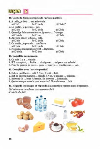 #
Q
10. Coche la forme correcte de l’article partitif.
1. A table, je bois ... eau minerale.
a) □ d’ b) □ de la c) □ de1’
2. Le matin, je prends ... lait.
a) □ de b) □ de la c) □ du
3. Quand je fais une omelette, j’y mets ... fromage.
a) □ de la b) □ de c) □ du
4. Apres le diner, je bois ... cafe.
a) □ de b) □ de la c) □ du
5. Ce matin, je prends ... confiture.
a) □ du b) □ de la c) □ de
6. Nos amis mangent souvent... legumes.
a) □ de la b) □ des c) □ du
11. Complete ces phrases.
1. Ce soir il y a ... viande.
2. S’il vous p lait,... huile,... vinaigre e t ... sel pour ma salade !
3. Pour le gouter, je veux ... p ain ,... b eurre,... confiture e t ... lait.
12. Complete avec Particle partitif.
1. Est-ce qu’il b o it... cafe ? Non, il b o it... lait.
2. Est-ce que tu manges ... viande ? Non, je mange ... poisson.
3. Boivent-ils ... coca ? Jamais. Ils boivent... limonade.
4. Qu’est-ce que vous buvez le matin ? Nous buvons ... lait.
13. Regarde les images et reponds a la question comme dans l’exemple.
Qu’est-ce que tu achetes au supermarche ?
J ’achete du lait.
#
Klimenko_FM-6r_P_6.fr_(208-13)_V.indd 29.05.2014 16:19:08
 