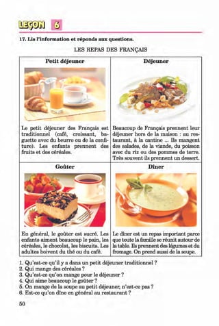 <§>
#
Q
17. Lis l’information et reponds aux questions.
LES REPAS DES FRANQAIS
P etit dejeuner
Le petit dejeuner des Frangais est
traditionnel (cafe, croissant, ba­
guette avec du beurre ou de la confi­
ture). Les enfants prennent des
fruits et des cereales.
G outer
En general, le gouter est sucre. Les
enfants aiment beaucoup le pain, les
cereales, le chocolat, les biscuits. Les
adultes boivent du the ou du cafe.
D ejeuner
Beaucoup de Frangais prennent leur
dejeuner hors de la maison : au res­
taurant, a la cantine ... Ils mangent
des salades, de la viande, du poisson
avec du riz ou des pommes de terre.
Tres souvent ils prennent un dessert.
D iner
Le diner est un repas important parce
que toute la famille se reunit autour de
la table. Ils prennent des legumes et du
fromage. On prend aussi de la soupe.
1. Qu’est-ce qu’il y a dans un petit dejeuner traditionnel ?
2. Qui mange des cereales ?
3. Qu’est-ce qu’on mange pour le dejeuner ?
4. Qui aime beaucoup le gouter ?
5. On mange de la soupe au petit dejeuner, n ’est-ce pas ?
6. Est-ce qu’on dine en general au restaurant ?
50
Klimenko_FM-6r_P_6.fr_(208-13)_V.indd 50 29.05.2014 16:19:09
 