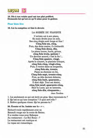 <§>
#
18. Dis a ton voisin quel est ton plat prefere.
Demande-lui qu’est-ce qu’il aime pour le gouter.
Pour bien lire
19. Lis la comptine et fais le devoir.
LA SOIREE DU PIANISTE
L’artiste est a son piano,
Sa main droite joue en solo,
Ses cinq doigts sont longs et fins !
Cinq fo is un, cinq.
Puis, des deux mains, il s’enhardit
C inq fo is deux, dix.
Le piano tonne, hurle, grince,
cinq fo is trois, quinze !
Un dernier accord, c’est la fin !...
Cinq fo is quatre, vingt.
Apres le concert, le pianiste trinque,
cinq fo is cinq, vingt-cinq.
Puis, il rentre dans sa soupente,
cinq fo is six, tren te,
Passe sa chemise en lin,
Cinq fo is sept, trente-cinq
Puis, sa tete devient dolente,
cinq fois h u it, quarante...
Il dort deja. Tout est eteint,
cinq fois neuf, quarante-cinq,
Sauf la Lune, qui se lamente,
cinq fois dix, cinquante...
Jean Tardieu
1. Lis seulement ce qui est ecrit en gras. Que reconnais-tu ?
2. Qu’est-ce qu’une comptine ? A quoi sert-elle ?
3. Releve quelques rimes. Qu’en penses-tu ?
20. Ecoute et lis. Insiste sur le « r ».
Richard roule rapidement avec sa
Renault rouge sur la route de Reims.
Il a rendez-vous avec Rebeque
Au restaurant « Le Roi Roux » ?
Le restaurant est rustique et
Le repas est romantique.
51
Klimenko_FM-6r_P_6.fr_(208-13)_V.indd 51 29.05.2014 16:19:09
 