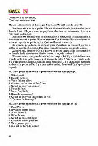 <§>
#
s
Des raviolis au roquefort,
C’est bon, mais c’est fo rt!
21. Lis cette histoire et dis ce que Boucles d’Or voit loin de la foret.
Boucles d’Or, une jolie petite fille aux cheveux blonds, joue tous les jours
dans la foret. Elle joue avec les papillons, chante avec les oiseaux, ecoute le
vent dans les feuilles.
Boucles d’Or connait tous les animaux de la foret, tous les animaux de la
foret connaissent la petite fille aux cheveux d’or. Souvent elle s’assied sous un
arbre et regarde les petits lapins. Comme ils sont amusants !
Ils arrivent pres d’elle, ils sautent, puis, s’arretent, se dressent sur leurs
pattes de derriere ! Boucles d’Or aime regarder la danse des petits lapins.
Aujourd’hui, Boucles d’Or n ’a pas vu les petits lapins ; elle les cherche et
va dans la foret et se trouve bientot devant une jolie maison ?
Elle entre dans une grande cuisine bien propre. La, il y a trois tables : une
grande table, une table moyenne et une petite table ? Pres de la grande table,
il y a une grande chaise, devant la table moyenne, il y a une chaise moyenne
et devant la petite table, il y a une petite chaise. Boucles d’Or s’approche et
regarde.
22. Lis et prete attention a la prononciation des sons [f] et [v],
1. Il faut partir.
2. C’est le facteur.
3. Vas-y, fais un effort.
4. Je voudrais du veau et des frites.
5. Qu’est-ce que vous voulez ?
6. Faites la fete !
7. Mais c’est facile !
8. Regarde les vagues !
9. Qu’est-ce que vous faites dans la vie ?
10. Tu veux du fromage ?
23. Lis et prete attention a la prononciation des sons [p] et [b].
1. C’est Pierre.
2. Il y a une pierre bleue.
3. Allez, partez !
4. Il t ’embrasse.
5. Qu’est-ce que c’est bon !
6. C’est une bonne publicity.
7. Vous pouvez partir.
8. Elle est au bord de la mer.
52
Klimenko_FM-6r_P_6.fr_(208-13)_V.indd 52 29.05.2014 16:19:09
 