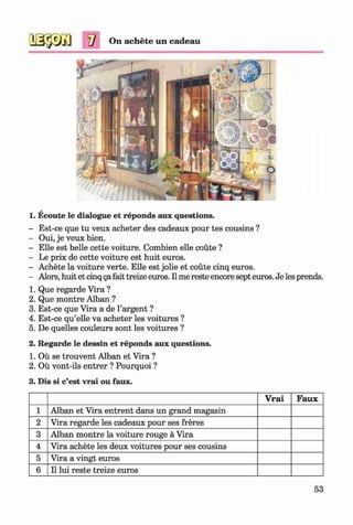 On achete im cadeau
1. Ecoute le dialogue et reponds aux questions.
- Est-ce que tu veux acheter des cadeaux pour tes cousins ?
- Oui, je veux bien.
- Elle est belle cette voiture. Combien elle coute ?
- Le prix de cette voiture est huit euros.
- Achete la voiture verte. Elle est jolie et coute cinq euros.
- Alors, huit et cinq gafait treize euros. II me reste encore sept euros. Je les prends.
1. Que regarde Vira ?
2. Que montre Alban ?
3. Est-ce que Vira a de 1’argent ?
4. Est-ce qu’elle va acheter les voitures ?
5. De quelles couleurs sont les voitures ?
2. Regarde le dessin et reponds aux questions.
1. Oil se trouvent Alban et Vira ?
2. Ou vont-ils entrer ? Pourquoi ?
3. Dis si c’est vrai ou faux.
Vrai Faux
1 Alban et Vira entrent dans un grand magasin
2 Vira regarde les cadeaux pour ses freres
3 Alban montre la voiture rouge ä Vira
4 Vira achete les deux voitures pour ses cousins
5 Vira a vingt euros
6 11lui reste treize euros
53
Klimenko_FM-6r_P_6.fr_(208-13)_V.indd 53 29.05.2014 16:19:09
 
