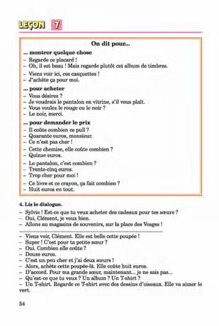 0
V
0
On d it pour...
... m ontrer quelque chose
- Regarde ce placard !
- Oh, il est beau !Mais regarde plutot cet album de timbres.
- Viens voir ici, ces casquettes !
- J ’achete ga pour moi.
... pour acheter
- Vous desirez ?
- Je voudrais le pantalon en vitrine, s’il vous plait.
- Vous voulez le rouge ou le noir ?
- Le noir, merci.
... pour dem ander le prix
- II coute combien ce pull ?
- Quarante euros, monsieur.
- Ce n ’est pas cher !
- Cette chemise, elle coute combien ?
- Quinze euros.
- Le pantalon, c’est combien ?
- Trente-cinq euros.
- Trop cher pour m oi!
- Ce livre et ce crayon, ga fait combien ?
- Huit euros en tout.
0
4. Lis le dialogue.
- Sylvie ! Est-ce que tu veux acheter des cadeaux pour tes sceurs ?
- Oui, Clement, je veux bien.
- Allons au magasins de souvenirs, sur la place des Vosges !
- Viens voir, Clement. Elle est belle cette poupee !
- Super ! C’est pour ta petite sceur ?
- Oui. Combien elle coute ?
- Douze euros.
- C’est un peu cher et j ’ai deux sceurs !
- Alors, achete cette poupee-la. Elle coute huit euros.
- D’accord. Pour ma grande sceur, maintenant... je ne sais pas...
- Qu’est-ce que tu veux ? Un album ? Un T-shirt ?
- Un T-shirt. Regarde ce T-shirt avec des dessins d’oiseaux. Elle va aimer le
vert.
54
0Klimenko_FM-6r_P_6.fr_(208-13)_V.indd 54 29.05.2014 16:19:10
 