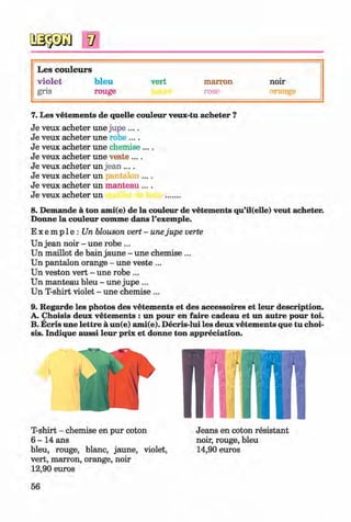 V
L es couleurs
vio let bleu vert marron noir
gris rouge rose orange
7. Les vetem ents de quelle couleur veux-tu acheter ?
Je veux acheter une jupe ....
Je veux acheter une robe ....
Je veux acheter une chemise ....
Je veux acheter une veste ....
Je veux acheter un jean ....
Je veux acheter un jantalon ....
Je veux acheter un manteau ....
Je veux acheter un .......
8. Demande a ton ami(e) de la couleur de vetements qu’il(elle) veut acheter.
Donne la couleur comme dans l’exemple.
E x e m p 1e : Un blouson vert - unejupe verte
Un jean noir - une robe ...
Un maillot de bain jaune - une chemise ...
Un pantalon orange - une veste... ^
Un veston vert - une robe ...
Un manteau bleu - une jupe ...
Un T-shirt violet - une chemise ...
9. Regarde les photos des vetem ents et des accessoires et leur description.
A. Choisis deux vetem ents : un pour en faire cadeau et un autre pour toi.
B. Ecris une lettre a un(e) ami(e). Decris-lui les deux vetem ents que tu choi­
sis. Indique aussi leur prix et donne ton appreciation.
T-shirt - chemise en pur coton
6 - 1 4 ans
bleu, rouge, blanc, jaune, violet,
vert, marron, orange, noir
12,90 euros
Jeans en coton resistant
noir, rouge, bleu
14,90 euros
56
Klimenko_FM-6r_P_6.fr_(208-13)_V.indd 56 29.05.2014 16:19:10
 