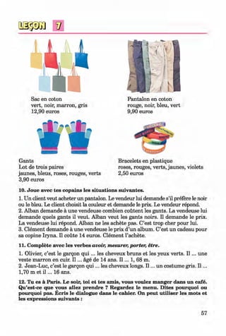 <§>
#
Sac en coton
vert, noir, marron, gris
12,90 euros
Pantalon en coton
rouge, noir, bleu, vert
9,90 euros
SHER*
^Wvv.
Q B H S ^ • S T O ^
Gants
Lot de trois paires
jaunes, bleus, roses, rouges, verts
3,90 euros
Bracelets en plastique
roses, rouges, verts, jaunes, violets
2,50 euros
10. Joue avec tes copains les situations suivantes.
1. Un client veut acheter un pantalon. Le vendeur lui demande s’il prefere le noir
ou le bleu. Le client choisit la couleur et demande le prix. Le vendeur repond.
2. Alban demande a une vendeuse combien coutent les gants. La vendeuse lui
demande quels gants il veut. Alban veut les gants noirs. II demande le prix.
La vendeuse lui repond. Alban ne les achete pas. C’est trop cher pour lui.
3. Clement demande a une vendeuse le prix d’un album. C’est un cadeau pour
sa copine Iryna. II coute 14 euros. Clement l’achete.
11. Complete avec les verbes avoir, mesurer, porter, etre.
1. Olivier, c’est le gargon q u i... les cheveux bruns et les yeux verts. I I ... une
veste marron en cuir. I I ... age de 14 ans. I I ... 1, 68 m.
2. Jean-Luc, c’est le gargon q u i... les cheveux longs. II... un costume gris. I I ...
1,70 m et i l ... 16 ans.
12. Tu es a Paris. Le soir, toi et tes amis, vous voulez manger dans un cafe.
Qu’est-ce que vous allez prendre ? Regardez le menu. Dites pourquoi ou
pourquoi pas. Ecris le dialogue dans le cahier. On peut utiliser les mots et
les expressions suivants:
57
Klimenko_FM-6r_P_6.fr_(208-13)_V.indd 57 29.05.2014 16:19:11
 
