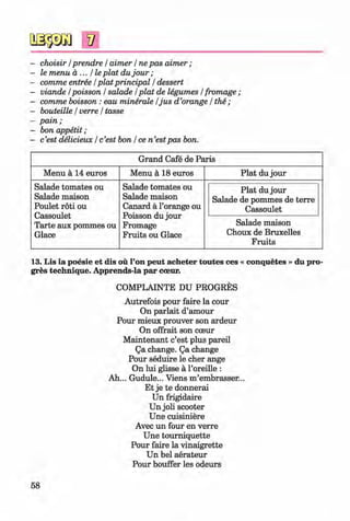 V
- choisir / prendre / aimer / ne pas aim er;
- le menu a ... He plat du jo u r;
- comme entree / plat principal / dessert
- viande /poisson / salade / plat de legumes / fromage ;
- comme boisson : eau minerale /ju s d ’orange / the ;
- bouteille / verre / tasse
- pain;
- bon appetit ;
- c’est delicieux / c’est bon / ce n ’estpas bon.
Grand Cafe de Paris
Menu ä 14 euros Menu a 18 euros Plat du jour
Salade tomates ou
Salade maison
Poulet roti ou
Cassoulet
Tarte aux pommes ou
Glace
Salade tomates ou
Salade maison
Canard a l’orange ou
Poisson du jour
Fromage
Fruits ou Glace
Plat du jour
Salade de pommes de terre
Cassoulet
Salade maison
Choux de Bruxelles
Fruits
# 13. Lis la poesie et dis ou l’on peut acheter toutes ces « conquetes » du pro
gres technique. Apprends-la par coeur.
COMPLAINTE DU PROGRES
Autrefois pour faire la cour
On parlait d’amour
Pour mieux prouver son ardeur
On offrait son coeur
M aintenant c’est plus pared
Qa change. Qa change
Pour seduire le cher ange
On lui glisse a l’oreille :
Ah... Gudule... Viens m’embrasser...
Et je te donnerai
Un frigidaire
Un joli scooter
Une cuisiniere
Avec un four en verre
Une toum iquette
Pour faire la vinaigrette
Un bel aerateur
Pour bouffer les odeurs
58
Klimenko_FM-6r_P_6.fr_(208-13)_V.indd 58 29.05.2014 16:19:11
 