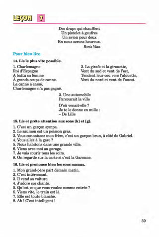 <§>
#
Des draps qui chauffent
Un pistolet ä gaufres
Un avion pour deux
En nous serons heureux.
Boris Vian
Pour bien lire
14. Lis le plus vite possible.
1. Charlemagne
Roi d’Espagne
A battu sa femme
A grands coups de canne.
La canne a casse,
Charlemagne n ’a pas gagne.
2. La girafe et la girouette,
Vent du sud et vent de Test,
Tendent leur cou vers l’alouette,
Vent du nord et vent de l’ouest.
3. Une automobile
Parcourait la ville
D’oü venait-elle ?
Je te le donne en mille :
- De Lille
15. Lis et prete attention aux sons [k] et [g].
1. C’est un gargon sympa.
2. Le saumon est un poisson gras.
3. Vous connaissez mon frere, c’est un gargon brun, ä cöte de Gabriel.
4. Vous allez ä la gare ?
5. Nous habitons dans une grande ville.
6. Viens avec moi au garage.
7. Je vais courir tous les soirs.
8. On regarde sur la carte si c’est la Garonne.
16. Lis et prononce bien les sons nasaux.
1. Mon grand-pere part demain matin.
2. C’est interessant.
3. II vend sa voiture.
4. J ’adore ces chants.
5. Qu’est-ce que vous voulez comme entree ?
6. Viens vite, le train est la.
7. Elle est toute blanche.
8. Ah ! C’est intelligent!
59
Klimenko_FM-6r_P_6.fr_(208-13)_V.indd 59 29.05.2014 16:19:11
 
