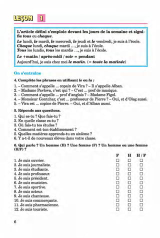 <§>
L’article defini s’em ploie devant les jours de la sem aine et signi-
fie tous ou chaque.
Le lundi, le mardi, le mercredi, le jeudi et le vendredi, je suis a l’ecole.
C haque lundi, chaque m a r d i j e suis a l’ecole.
Tous les lundis, tous les mardis je suis a l’ecole.
Le + m atin / apres-m idi / soir = pendant
Aujourd’hui, je suis chez moi le m a tin . (= toute la m atinee)
#
On s’entraine
4. Complete les phrases en utilisant le ou la :
1. - Comment s’appelle ... copain de Vira ? - II s’appelle Alban.
2. - Madame Pavlova, c’est qui ? - C’e s t... prof de musique.
3. - Comment s’appelle ... prof d’anglais ? - Madame Figol.
4. - Monsieur Gontchar, c’e s t... professeur de Pierre ? - Oui, et d’Oleg aussi.
5. - Vira e s t... copine de Pierre. - Oui, et d’Alban aussi.
5. Reponds aux questions.
1. Qui es-tu ? Que fais-tu ?
2. En quelle classe es-tu ?
3. Ou fais-tu tes etudes ?
4. Comment est-ton etablissement ?
5. Quelles matieres apprends-tu en sixieme ?
6. Y a-t-il de nouveaux eleves dans votre classe.
6. Qui parle ? Un homme (H) ? Une fem m e (F) ? Un homme ou une femme
(H/F) ?
F H H /F
1. Je suis ouvrier. □ □ □
2. Je suis journaliste. □ □ □
3. Je suis etudiante. □ □ □
4. Je suis professeur. □ □ □
5. Je suis president. □ □ □
6. Je suis musicien. □ □ □
7. Je suis sportive. □ □ □
8. Je suis acteur. □ □ □
9. Je suis chanteuse. □ □ □
10. Je suis commergante. □ □ □
11. Je suis pharmacienne. □ □ □
12. Je suis touriste. □ □ □
6
Klimenko_FM-6r_P_6.fr_(208-13)_V.indd 6 29.05.2014 16:18:56
 