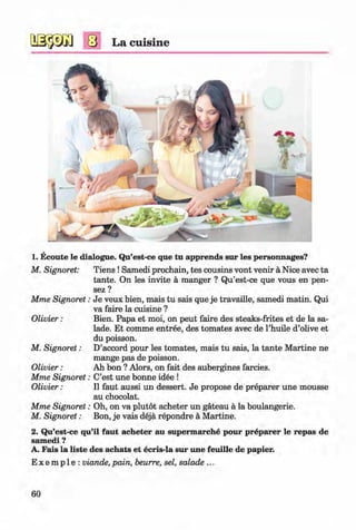 <§>
#
La cuisine
1. Ecoute le dialogue. Qu’est-ce que tu apprends sur les personnages?
M. Signoret: T iens!Samedi prochain, tes cousins vont venir a Nice avec ta
tante. On les invite a manger ? Qu’est-ce que vous en pen-
sez ?
Mme Signoret: Je veux bien, mais tu sais que je travaille, samedi matin. Qui
va faire la cuisine ?
Olivier: Bien. Papa et moi, on peut faire des steaks-frites et de la sa­
lade. Et comme entree, des tomates avec de l’huile d’olive et
du poisson.
M. Signoret: D’accord pour les tomates, mais tu sais, la tante Martine ne
mange pas de poisson.
Olivier: Ah bon ? Alors, on fait des aubergines farcies.
Mme Signoret: C’est une bonne idee !
Olivier: II faut aussi un dessert. Je propose de preparer une mousse
au chocolat.
Mme Signoret: Oh, on va plutot acheter un gateau a la boulangerie.
M. Signoret: Bon, je vais deja repondre a Martine.
2. Qu’est-ce qu’il faut acheter au supermarche pour preparer le repas de
samedi ?
A. Fais la liste des achats et ecris-la sur une feuille de papier.
E x e m p 1e : viande, pain, beurre, sel, salade ...
60
Klimenko_FM-6r_P_6.fr_(208-13)_V.indd 60 29.05.2014 16:19:11
 