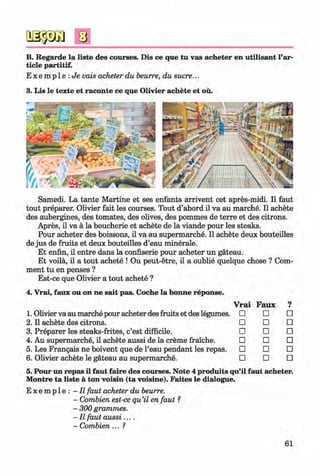 <§>
B. Regarde la liste des courses. Dis ce que tu vas acheter en utilisant Par­
ticle partitif.
E x e m p l e : J i e vais acheter du heurre, du sucre...
3. Lis le texte et raconte ce que Olivier achete et ou.
Samedi. La tante M artine et ses enfants arrivent cet apres-midi. II faut
tout preparer. Olivier fait les courses. Tout d’abord il va au marche. II achete
des aubergines, des tomates, des olives, des pommes de terre et des citrons.
Apres, il va a la boucherie et achete de la viande pour les steaks.
Pour acheter des boissons, il va au supermarche. Il achete deux bouteilles
de jus de fruits et deux bouteilles d’eau minerale.
Et enfin, il entre dans la confiserie pour acheter un gateau.
Et voila, il a tout achete ! Ou peut-etre, il a oublie quelque chose ? Com­
ment tu en penses ?
Est-ce que Olivier a tout achete ?
4. Vrai, faux ou on ne sait pas. Coche la bonne reponse.
V rai Faux 9•
1. Olivier va au marche pour acheter des fruits et des legumes. □ □ □
2. Il achete des citrons. □ □ □
3. Preparer les steaks-frites, c’est difficile. □ □ □
4. Au supermarche, il achete aussi de la creme fraiche. □ □ □
5. Les Frangais ne boivent que de l’eau pendant les repas. □ □ □
6. Olivier achete le gateau au supermarche. □ □ □
5. Pour un repas il faut faire des courses. Note 4 produits qu’il faut acheter.
Montre ta liste ä ton voisin (ta voisine). Faites le dialogue.
E x e m p l e : - Il faut acheter du beurre.
- Combien est-ce qu’il en faut ?
- 300 grammes.
- Il faut a u ssi....
- Combien... ?
61
Klimenko_FM-6r_P_6.fr_(208-13)_V.indd 61 29.05.2014 16:19:12
 