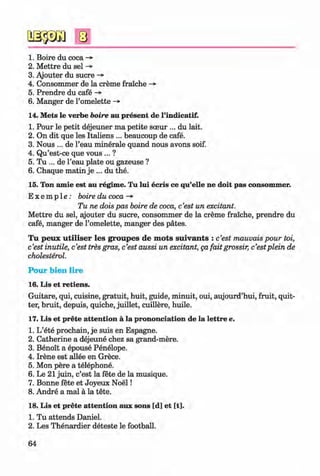 <§>
#
1. Boire du coca ->
2. M ettre du sel ->
3. Ajouter du sucre -»•
4. Consommer de la creme fraiche -»
5. Prendre du cafe ->
6. Manger de l’omelette ->
14. Mets le verbe boire au present de l’indicatif.
1. Pour le petit dejeuner ma petite sceur ... du lait.
2. On dit que les Italiens ... beaucoup de cafe.
3. Nous ... de l’eau minerale quand nous avons soif.
4. Qu’est-ce que vous ... ?
5. Tu ... de l’eau plate ou gazeuse ?
6. Chaque matin je ... du the.
15. Ton amie est au regime. Tu lui ecris ce qu’elle ne doit pas consommer.
E x e m p l e : boire du coca ->
Tu ne dois pas boire de coca, c’est un excitant.
M ettre du sel, ajouter du sucre, consommer de la creme fraiche, prendre du
cafe, manger de l’omelette, manger des pates.
T u peux u tilise r les groupes de m ots su iv an ts : c’est mauvais pour toi,
c’est inutile, c’est tres gras, c’est aussi un excitant, ga fait grossir, c’estplein de
cholesterol.
P o u r b ien lire
16. Lis et retiens.
Guitare, qui, cuisine, gratuit, huit, guide, minuit, oui, aujourd’hui, fruit, quit­
ter, bruit, depuis, quiche, juillet, cuillere, huile.
17. Lis et prete attention a la prononciation de la lettre e.
1. L’ete prochain, je suis en Espagne.
2. Catherine a dejeune chez sa grand-mere.
3. Benoit a epouse Penelope.
4. Irene est allee en Grece.
5. Mon pere a telephone.
6. Le 21 juin, c’est la fete de la musique.
7. Bonne fete et Joyeux N oel!
8. Andre a mal a la tete.
18. Lis et prete attention aux sons [d] et [t].
1. Tu attends Daniel.
2. Les Thenardier deteste le football.
64
Klimenko_FM-6r_P_6.fr_(208-13)_V.indd 64 29.05.2014 16:19:13
 