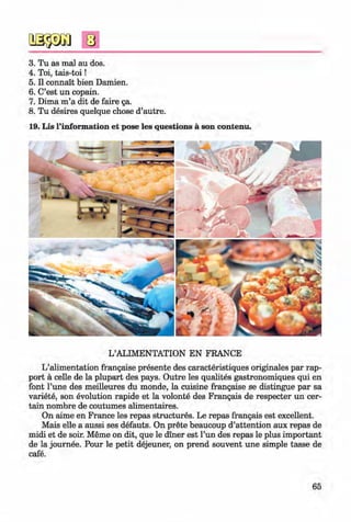 <§>
3. Tu as mal au dos.
4. Toi, tais-toi!
5. II connait bien Damien.
6. C’est un copain.
7. Dima m ’a dit de faire ga.
8. Tu desires quelque chose d’autre.
19. Lis l’information et pose les questions a son contenu.
L’ALIMENTATION EN FRANCE
L’alimentation frangaise presente des caracteristiques originales par rap­
port ä celle de la plupart des pays. Outre les qualites gastronomiques qui en
font l’une des meilleures du monde, la cuisine frangaise se distingue par sa
variete, son evolution rapide et la volonte des Frangais de respecter un cer­
tain nombre de coutumes alimentaires.
On aime en France les repas structures. Le repas frangais est excellent.
Mais eile a aussi ses defauts. On prete beaucoup d’attention aux repas de
midi et de soir. Meme on dit, que le diner est l’un des repas le plus important
de la journee. Pour le petit dejeuner, on prend souvent une simple tasse de
cafe.
65
Klimenko_FM-6r_P_6.fr_(208-13)_V.indd 65 29.05.2014 16:19:13
 
