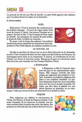 <§>
La journee du 25 est une fete de famille. Le pere Noel apporte des cadeaux
que l’on place devant le sapin ou la cheminee.
2. Lis les textes.
#
NOEL
Noel arrive ! C’est le moment des vacances pour
les ecoliers frangais : 15 jours de repos apres trois
mois de travail ä 1’ecole. Les jeunes Frangais se re-
posent. Ils font la fete. C’est le temps de bons repas
en famille : les escargots, les cuisses de grenouilles,
la dinde de Noel, la büche au chocolat....
Et aussi, c’est le temps des cadeaux. Les enfants
m ettent devant la cheminee les chaussures dans les­
quelles le Pere Noel depose ses cadeaux pendant la nuit.
LE NOUVEL AN
On fete le reveillon du Nouvel An ou de la Saint Sylvestre le 31 decembre
au soir. C’est l’occasion de faire un bon repas avec des huitres, du foie gras, du
champagne entre amis ou au restaurant. A minuit, on s’embrasse en se sou-
haitant une bonne et heureuse annee. Beaucoup de gens se retrouvent aussi
dans les rues, par exemple sur les Champs-Elysees ä Paris.
L’EPIPHANIE
L’Epiphanie se fete le 6 janvier dans
tous les pays et les communautes catho-
liques. Elle marque l’arrivee des Rois
mages qui apportent des presents a l’en-
fant. A present, la tradition religieuse fait
place a une tradition familiale. Le pre­
mier dimanche dejanvier, on se rassemble
pour tirer les rois et manger la galette. On
cache une feve dans la galette (ou une
petite figurine en plastique ou en cera-
mique). Celui qui trouve la feve est couronne roi et choisit sa reine.
PAQUES
Fete religieuse qui celebre la resurrection du
Christ. En France, le lundi de Paques est ferie. C’est
aussi l’occasion de se retrouver en famille. Les pa­
rents cachent dans le jardin des oeufs, des lapins, des
poissons en chocolat que les enfants doivent trouver.
67
Klimenko_FM-6r_P_6.fr_(208-13)_V.indd 67 29.05.2014 16:19:14
 