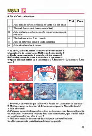 <§>
6. Dis si c’est vrai ou faux.
V rai Faux
1 Julie ecrit la carte des voeux a sa tante et a son oncle
2 Elle ecrit les cartes a 1’occasion du Noel
3 Julie souhaite une bonne annee et une bonne sante a
son amie
4 Elle ecrit ses voeux a son parrain
5 Julie va ecrire ses voeux a toute sa famille
6 Julie aime bien les etrennes
7. a) Et toi, aimes-tu ecrire les cartes de bonne annee ?
b) A qui ecris-tu les cartes de Noel et de bonne annee ?
c) Quels voeux envoies-tu a tes amis et a tes parents ?
d) Ecris les cartes de voeux a tes amis et a tes parents. v ^
e) Quels cadeaux offres-tu a tes parents ? A ton frere ? A ta soeur ? A tes
amis ?
1. Pour toi je te souhaite que la Nouvelle Annee soit une annee de bonheur !
2. Meilleurs voeux de bonheur et de bonne sante pour la Nouvelle Annee !
3. Mon cher a m i!
Je t ’adresse mes amicales pensees et tous les bonheurs pour la nouvelle annee
en souhaitant que tu sois toujours dans une bonne forme, que le soleil brille
pendant toutes les journees a venir !
4. Meilleurs voeux de bonheur et de sante pour la nouvelle annee !
Qu’elle vous apporte la realisation de tous vos projets !
69
Klimenko_FM-6r_P_6.fr_(208-13)_V.indd 69 29.05.2014 16:19:14
 