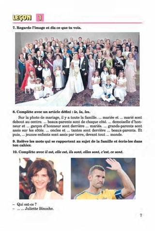 <§>
#
7. Regarde l’image et dis ce que tu vois.
8. Complete avec un article defmi : le, la, les.
Sur la photo de mariage, il y a toute la famille. ... mariee e t ... marie sont
debout au centre. ... beaux-parents sont de chaque cote.... demoiselle d’hon-
neur e t ... gargon d’honneur sont derriere ... maries. ... grands-parents sont
assis sur les cotes. ... oncles et ... tantes sont derriere ... beaux-parents. Et
p u is,... jeunes enfants sont assis par terre, devant to u t... monde.
9. Releve les mots qui se rapportent au sujet de la fam ille et ecris-les dans
ton cahier.
10. Complete avec il est, elle est, ils sont, elles sont, c’est, ce sont.
- Qui est-ce ?
- .......Juliette Binoche.
7
Klimenko_FM-6r_P_6.fr_(208-13)_V.indd 7 29.05.2014 16:18:56
 