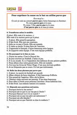 9
P our exp rim er la cau se ou le b u t on u tilise p a rce que
E x e m p l e :
Ce soirje vais au concertparce quej ’aime beaucoup ce chanteur.
Tu viens parce queje le veux.
Tu viens ? Oui, parce que tu le veux.
C’est parce que tu le veuxje viens.
8. Transforme selon le modele.
II pleut. Elle reste a la maison.-*
Elle reste a la maison parce qu’il pleut.
1. II pleut. Elle prend le parapluie.
2. II fait froid. Elle met son manteau.
3. Julie ne va pas a l’ecole. Elle est malade.
4. II visite ce cercle. II aime faire de l’escrime.
5. J ’apprends le frangais. J ’aime beaucoup cette langue.
6. Je supporte cette equipe. C’est mon equipe preferee.
9. Dis pourquoi tu le fais ou non.
1. J ’ecris les cartes. C’est le Nouvel An.
2. Je joue souvent au football. J ’aime ce jeu.
3. II va au musee. II y a l’exposition des tableaux de son peintre prefere.
4. Nous allons chez notre grand-mere. Elle est malade.
5. J ’ai tous les livres de Victor Hugo. C’est mon ecrivain prefere.
6. Je ne frequente pas ce cours. II n ’est pas interessant.
10. Relie les deux phrases parparce que.
1. II pleut. Le match de football est annule.
2. Alban obtient de bons resultats. II fait beaucoup d’efforts.
3. Vira prend de l’aspirine. Elle a de la fievre.
4. Clement visite souvent ses parents. II les aime beaucoup.
5. Pour aller a l’ecole nous prenons l’autobus. Nous habitons loin.
6. II fait froid. Les enfants restent a la maison.
11. Reponds aux questions suivantes.
1. Pourquoi ecris-tu les cartes ?
2. Pourquoi est-ce que tu ne vas pas a l’ecole ?
3. Pourquoi Samuel va-t-il a ce match ?
4. Pourquoi est-ce que ton pere est mecontent ?
5. Pourquoi est-elle desolee ?
6. Pourquoi est-ce que Patrick va chez le medecin ?
70
Klimenko_FM-6r_P_6.fr_(208-13)_V.indd 70 29.05.2014 16:19:15
 