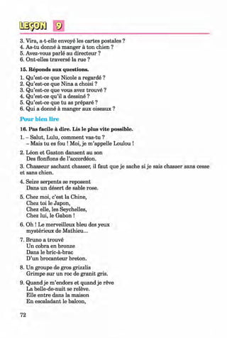 <§>
#
9
3. Vira, a-t-elle envoye les cartes postales ?
4. As-tu donne a manger a ton chien ?
5. Avez-vous parle au directeur ?
6. Ont-elles traverse la rue ?
15. Reponds aux questions.
1. Qu’est-ce que Nicole a regarde ?
2. Qu’est-ce que Nina a choisi ?
3. Qu’est-ce que vous avez trouve ?
4. Qu’est-ce qu’il a dessine ?
5. Qu’est-ce que tu as prepare ?
6. Qui a donne a manger aux oiseaux ?
Pour bien lire
16. Pas facile a dire. Lis le plus vite possible.
1. - Salut, Lulu, comment vas-tu ?
- Mais tu es fou !Moi, je m ’appelle Loulou !
2. Leon et Gaston dansent au son
Des flonflons de l’accordeon.
3. Chasseur sachant chasser, il faut que je sache si je sais chasser sans cesse
et sans chien.
4. Seize serpents se reposent
Dans un desert de sahle rose.
5. Chez moi, c’est la Chine,
Chez toi le Japon,
Chez elle, les Seychelles,
Chez lui, le Gabon !
6. Oh ! Le merveilleux bleu des yeux
mysterieux de Mathieu...
7. Bruno a trouve
Un cobra en bronze
Dans le bric-a-brac
D’un brocanteur breton.
8. Un groupe de gros grizzlis
Grimpe sur un roc de granit gris.
9. Quand je m ’endors et quand je reve
La belle-de-nuit se releve.
Elle entre dans la maison
En escaladant le balcon,
72
Klimenko_FM-6r_P_6.fr_(208-13)_V.indd 72 29.05.2014 16:19:15
 
