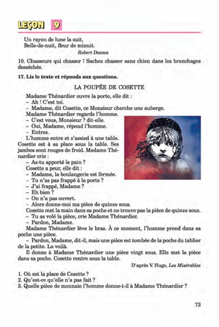 <§>
#
Un rayon de lune la suit,
Belle-de-nuit, fleur de minuit.
Robert Desnos
10. Chasseurs qui chasser ! Sachez chasser sans chien dans les branchages
desseches.
17. Lis le texte et reponds aux questions.
LA POUPEE DE COSETTE
Madame Thenardier ouvre la porte, eile d it:
- Ah ! C’est toi.
- Madame, dit Cosette, ce Monsieur cherche une auberge.
Madame Thenardier regarde l’homme.
- C’est vous, Monsieur ? dit-elle.
- Oui, Madame, repond l’homme.
- Entrez.
L’homme entre et s’assied ä une table.
Cosette est ä sa place sous la table. Ses
jambes sont rouges de froid. Madame The­
nardier crie :
- As-tu apporte le pain ?
Cosette a peur, eile d it:
- Madame, la boulangerie est fermee.
- Tu n ’as pas frappe ä la porte ?
- J ’ai frappe, Madame ?
- Eh bien ?
- On n ’a pas ouvert.
- Alors donne-moi ma piece de quinze sous.
Cosette met la main dans sa poche et ne trouve pas la piece de quinze sous.
- Tu as vole la piece, crie Madame Thenardier.
- Pardon, Madame.
Madame Thenardier leve le bras. A ce moment, l’homme prend dans sa
poche une piece.
- Pardon, Madame, dit-il, mais une piece est tombee de la poche du tablier
de la petite. La voilä.
II donne ä Madame Thenardier une piece vingt sous. Elle met la piece
dans sa poche. Cosette rentre sous la table.
D’apres V Hugo, Les Miserables
1. Oü est la place de Cosette ?
2. Qu’est-ce qu’elle n ’a pas fait ?
3. Quelle piece de monnaie l’homme donne-t-il ä Madame Thenardier ?
73
Klimenko_FM-6r_P_6.fr_(208-13)_V.indd 73 29.05.2014 16:19:16
 