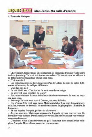 <§>
Mon ecole. Ma salle d’etudes
1. Ecoute le dialogue.
#
- Chers amis !Aujourd’hui, une delegation de collegiens frangais visite notre
ecole et je crois qu’ils vont voir toutes nos salles d’etudes et vous les aiderez a
se debrouiller pendant leur sejour chez nous.
- D’ou sont-ils ?
- Ces collegiens sont de la region Nord-Pas-de-Calais. Ils sont de villes diffe­
rentes et bien sur, de colleges differents.
- Quel age ont-ils ?
- Ils ont 11-12 ans. C’est-a-dire ils sont tous de votre age.
- Ils arrivent pour combien de jours ?
- Pour une semaine. Ils vont faire leurs etudes avec vous et ils vont se repo­
ser avec vous.
- Est-ce qu’ils vont avec nous a Ouman, au pare Sofii'vka.
- Oui e’est ga ! Ils vont avec nous. Mais tout d’abord, ce sont les cours pen­
dant les journees de trav ail: les mathematiques, la geographie, l’histoire, le
frangais....
- Et nos copains frangais, parlent-ils ukrainien ?
- Je crois que non. Mais vous apprenez le frangais et vous pouvez vous de­
brouiller vous-memes. De telle maniere vous allez perfectionner vos connais-
sances en frangais.
- C’est bien. Nous allons faire tout ce qu’il faut pour bien accueillir les colle­
giens frangais. Nous allons passer un bon moment.
74
Klimenko_FM-6r_P_6.fr_(208-13)_V.indd 74 29.05.2014 16:19:16
 