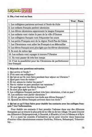 a s p a ß
2. Dis, c’est vrai ou faux
V rai Faux
1. Les collegiens parisiens arrivent a l’ecole de Julie
2. Les enfants frangais parlent ukrainien
3. Les eleves ukrainiens apprennent la langue frangaise
4. Les enfants vont visiter le pare de la ville d’Ouman
5. Les collegiens frangais vont frequenter les cours
6. Les petits Frangais sont de la region Nord-Pas-de-Calais
7. Les Ukrainiens vont aider les Frangais a se debrouiller
8. Les eleves frangais sont plus ages que les eleves ukrainiens
9. Ils sont de meme age
10. Les enfants vont voyager a travers l’Ukraine
11. Ils vont passer de tres bon temps
12. C’est la possibility pour les Ukrainiens de perfectionner
leur frangais
(|> 3. Reponds aux questions suivantes. «
1. Qui arrive ä l’ecole ?
2. D’oü sont ces collegiens ?
3. Qu’est-ce qu’ils vont faire pendant leur sejour en Ukraine ?
4. Quel pare vont-ils visiter ?
5. Et toi, aimes-tu visiter les pares ?
6. Vas-tu visiter ce pare pendant tes vacances ?
7. De quel age sont les eleves frangais ?
8. Ils sont plus ages que toi ?
9. Les collegiens frangais parlent tres bien ukrainien, n ’est-ce pas ?
10. Les enfants vont parier ukrainien ?
11. Et toi, peux-tu m ontrer ton ecole aux eleves frangais ?
12. Quand les eleves frangais arrivent dans ton ecole ?
4. Qu’est ce qu’il faut faire pour etablir les contacts avec les colleges fran­
gais ? Lis l’information.
Pour etablir ces contacts il faut prendre l’adresse dans une des Alliances
frangaises qui se trouve le plus pres de ta ville ou de ton village. On peut trouver
ces Alliances ä Dnipropetrovsk, ä Donetsk, ä Kharkiv, ä Lviv, ä Odessa et ä Kyiv.
II y a aussi les comites d’initiatives qu’on peut trouver dans beaucoup
d’autres villes ukrainiennes comme Gorlivka, Poltava, Sebastopol, Tcherniv-
tsy....
75
Klimenko_FM-6r_P_6.fr_(208-13)_V.indd 75 29.05.2014 16:19:16
 