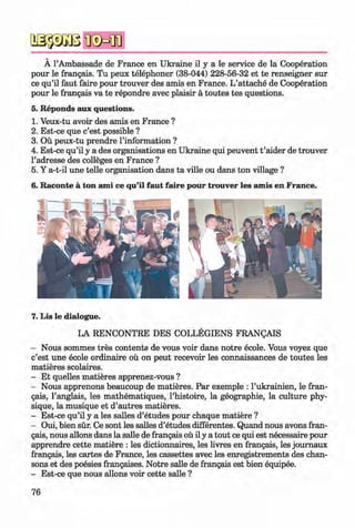 a s-p Ä B
Ä 1’Ambassade de France en Ukraine il y a le service de la Cooperation
pour le frangais. Tu peux telephoner (38-044) 228-56-32 et te renseigner sur
ce qu’il faut faire pour trouver des amis en France. L’attache de Cooperation
pour le frangais va te repondre avec plaisir ä toutes tes questions.
5. Reponds aux questions.
1. Veux-tu avoir des amis en France ?
2. Est-ce que c’est possible ?
3. Oü peux-tu prendre l’information ?
4. Est-ce qu’il y a des organisations en Ukraine qui peuvent t ’aider de trouver
l’adresse des colleges en France ?
5. Y a-t-il une telle organisation dans ta ville ou dans ton village ?
6. Raconte ä ton ami ce qu’il faut faire pour trouver les amis en France.
7. Lis le dialogue.
LA RENCONTRE DES COLLEGIENS FRANQAIS
- Nous sommes tres contents de vous voir dans notre ecole. Vous voyez que
c’est une ecole ordinaire oü on peut recevoir les connaissances de toutes les
matieres scolaires.
- Et quelles matieres apprenez-vous ?
- Nous apprenons beaucoup de matieres. Par exemple : l’ukrainien, le fran­
gais, 1’anglais, les mathematiques, l’histoire, la geographie, la culture phy­
sique, la musique et d’autres matieres.
- Est-ce qu’il y a les salles d’etudes pour chaque matiere ?
- Oui, bien sür. Ce sont les salles d’etudes differentes. Quand nous avons fran­
gais, nous allons dans la salle de frangais oü il y a tout ce qui est necessaire pour
apprendre cette matiere : les dictionnaires, les livres en frangais, les joumaux
frangais, les cartes de France, les cassettes avec les enregistrements des chan­
sons et des poesies frangaises. Notre salle de frangais est bien equipee.
- Est-ce que nous allons voir cette salle ?
76
Klimenko_FM-6r_P_6.fr_(208-13)_V.indd 76 29.05.2014 16:19:17
 