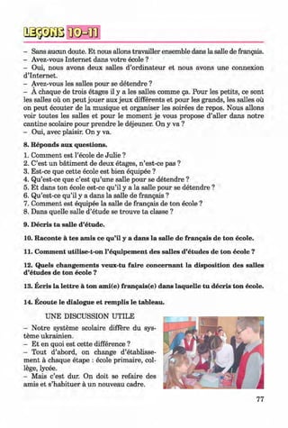 *
- Sans aucun doute. Et nous allons travailler ensemble dans la salle de frangais.
- Avez-vous Internet dans votre ecole ?
- Oui, nous avons deux salles d’ordinateur et nous avons une connexion
d’Internet.
- Avez-vous les salles pour se detendre ?
- A chaque de trois etages il y a les salles comme ga. Pour les petits, ce sont
les salles ou on peut jouer aux jeux differents et pour les grands, les salles ou
on peut ecouter de la musique et organiser les soirees de repos. Nous allons
voir toutes les salles et pour le moment je vous propose d’aller dans notre
cantine scolaire pour prendre le dejeuner. On y va ?
- Oui, avec plaisir. On y va.
Reponds aux questions.
Comment est l’ecole de Julie ?
C’est un batiment de deux etages, n ’est-ce pas ?
Est-ce que cette ecole est bien equipee ?
Qu’est-ce que c’est qu’une salle pour se detendre ?
Et dans ton ecole est-ce qu’il y a la salle pour se detendre ?
Qu’est-ce qu’il y a dans la salle de frangais ?
Comment est equipee la salle de frangais de ton ecole ?
Dans quelle salle d’etude se trouve ta classe ?
9. Decris ta salle d’etude.
10. Raconte a tes amis ce qu’il y a dans la salle de frangais de ton ecole.
11. Comment utilise-t-on l’equipement des salles d’etudes de ton ecole ?
12. Quels changements veux-tu faire concem ant la disposition des salles
d’etudes de ton ecole ?
13. Ecris la lettre a ton ami(e) frangais(e) dans laquelle tu decris ton ecole.
14. Ecoute le dialogue et remplis le tableau.
UNE DISCUSSION UTILE
- Notre systeme scolaire differe du sys­
teme ukrainien.
- Et en quoi est cette difference ?
- Tout d’abord, on change d’etablisse-
ment a chaque etape : ecole primaire, col­
lege, lycee.
- Mais c’est dur. On doit se refaire des
amis et s’habituer a un nouveau cadre.
8.
1.
2.
3.
4.
5.
6.
7.
8.
Klimenko_FM-6r_P_6.fr_(208-13)_V.indd 77 29.05.2014 16:19:17
 