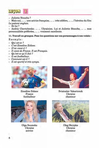 #
n
- Juliette Binoche ?
- Mais oui,...... une actrice frangaise,........tres celebre,........l’heroine du film
Le patient anglais.
- Et lui ?
- Andriy Chevtchenko..........Ukrainien. Lui et Juliette Binoche,.........mes
personnalites preferees,.......vraiment excellents.
11. Travail en groupes. Pose les questions sur ces personnages a ton voisin:
E x e m p l e :
- Qui est-ce ?
- C’est Zinedine Zidane.
- D’oii vient-il ?
- II vient de France. II est Frangais.
- Qu’est-ce qu’il fait ?
- II est footballeur.
- Comment est-il ?
- II est sportifet tres sympa.
Zinedine Zidane
France
footballeur
Sviatoslav Vakartcouk
Ukraine
chanteur
Olga Soumska
Ukraine
actrice
Oleg Skrypka
Ukraine
chanteur
8
Klimenko_FM-6r_P_6.fr_(208-13)_V.indd 8 29.05.2014 16:18:57
 