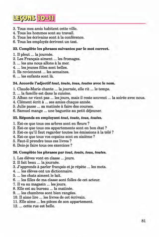 2S33GBIKsMB
3. Tous mes amis habitent cette ville.
4. Tous les hommes sont au travail.
5. Tous les ecrivains sont ä la conference.
6. Tous les employes ecrivent un test.
23. Complete les phrases suivantes par le mot correct.
1. II p leu t... la journee.
2. Les Frangais aim ent... les fromages.
3. ... les ans nous allons ä la mer.
4. ... les jeunes filles sont belles.
5. Ils reviennent... les semaines.
6 .. .. les enfants sont la.
24. Accorde l’adjectif tout, toute, tous, toutes avec le nom.
1. Claude-Marie chante ... la journee, eile r i t ... le temps.
2 .. .. la famille est dans la cuisine.
3. Alban ne vient pas ... les jours, mais il reste souvent... la soiree avec nous.
4. Clement ecrit ä ... ses amies chaque annee.
5. Julie passe ... sa matinee ä faire des courses.
6. Samuel mange ... une baguette au petit dejeuner.
25. Reponds en employant tout, toute, tous, toutes.
1. Est-ce que tous ces arbres sont en fleurs ?
2. Est-ce que tous ces appartements sont en bon etat ?
3. Est-ce qu’il faut regarder toutes les emissions ä la tele ?
4. Est-ce que tous vos copains sont en sixieme ?
5. Faut-il prendre tous ces livres ?
6. Dois-je faire tous ces exercices ?
26. Complete les phrases par tout, toute, tous, toutes.
1. Les eleves vont en classe ... jours.
2. II fait beau ... la journee.
3. J ’apprends ä parier frangais et je repete ... les mots.
4 .. .. les eleves ont un dictionnaire.
5. ... les chats aiment le lait.
6. ... les filles de ma classe sont folles de cet acteur.
7. II va au magasin ... les jours.
8. Elle est au bureau ... la matinee.
9. ... les chambres sont bien rangees.
10. II aime lire ... les livres de cet ecrivain.
11. Elle aime ... les pieces de son appartement.
12.. .. cette rue est belle.
81
Klimenko_FM-6r_P_6.fr_(208-13)_V.indd 81 29.05.2014 16:19:18
 