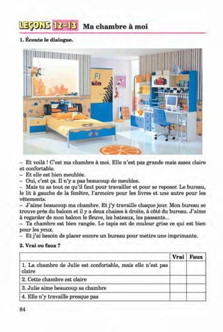 <§>
№ $ m ‘fla m s Ma chambre a moi
1. Ecoute le dialogue.
#
- Et voila ! C’est ma chambre a moi. Elle n ’est pas grande mais assez claire
et confortable.
- Et elle est bien meublee.
- Oui, c’est ga. II n ’y a pas beaucoup de meubles.
- Mais tu as tout ce qu’il faut pour travailler et pour se reposer. Le bureau,
le lit a gauche de la fenetre, l’armoire pour les livres et une autre pour les
vetements.
- J ’aime beaucoup ma chambre. Et j ’y travaille chaque jour. Mon bureau se
trouve pres du balcon et il y a deux chaises a droite, a cote du bureau. J ’aime
a regarder de mon balcon le fleuve, les bateaux, les passants...
- Ta chambre est bien rangee. Le tapis est de couleur grise ce qui est bien
pour les yeux.
- Et j ’ai besoin de placer encore un bureau pour m ettre une imprimante.
2. Vrai ou faux ?
V rai Faux
1. La chambre de Julie est confortable, mais elle n ’est pas
claire
2. Cette chambre est claire
3. Julie aime beaucoup sa chambre
4. Elle n ’y travaille presque pas
84
Klimenko_FM-6r_P_6.fr_(208-13)_V.indd 84 29.05.2014 16:19:19
 