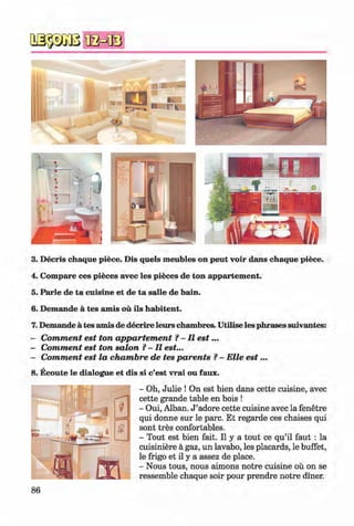 #
#
3. Decris chaque piece. Dis quels meubles on peut voir dans chaque piece.
4. Compare ces pieces avec les pieces de ton appartement.
5. Parle de ta cuisine et de ta salle de bain.
6. Demande a tes amis ou ils habitent.
7. Demande a tes amis de decrire leurs chambres. Utilise les phrases suivantes:
- Comment est ton appartement ?- II e s t...
- Comment est ton salon ?-II est...
- Comment est la chambre de tes parents ?- Elle e s t...
8. Ecoute le dialogue et dis si c’est vrai ou faux.
- Oh, Julie ! On est bien dans cette cuisine, avec
cette grande table en bois !
- Oui, Alban. J ’adore cette cuisine avec la fenetre
qui donne sur le pare. Et regarde ces chaises qui
sont tres confortables.
- Tout est bien fait. II y a tout ce qu’il faut : la
cuisiniere a gaz, un lavabo, les placards, le buffet,
le frigo et il y a assez de place.
- Nous tous, nous aimons notre cuisine ou on se
ressemble chaque soir pour prendre notre diner.
#
#Klimenko_FM-6r_P_6.fr_(208-13)_V.indd 86 29.05.2014 16:19:20
 