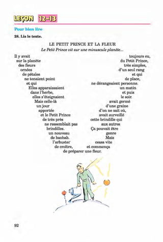 2S $ Ä )
Pour bien lire
28. Lis le texte.
#
LE PETIT PRINCE ET LA FLEUR
Le Petit Prince vit sur une minuscule planete...
II y avait
sur la planete
des fleurs
ornees
de petales
ne tenaient point
et qui
Elies apparaissaient
dans l’herbe,
elles s’eteignaient
Mais celle-la
un jour
apportee
et le Petit Prince
de tres pres
ne ressemblait pas
brindilles.
un nouveau
de baobab,
l’arbustei'
de croitre,
de preparer
toujours eu,
du Petit Prince,
tres simples,
d’un seul rang
et qui
de place,
ne derangeaient personne.
un matin
et puis
le soir.
avait germe
d’une graine
d’on ne sait ou,
avait surveille
cette brindille qui
aux autres
Qa pouvait etre
genre
Mais
cessa vite
et commenga
une fleur.
92
Klimenko_FM-6r_P_6.fr_(208-13)_V.indd 92 29.05.2014 16:19:22
 