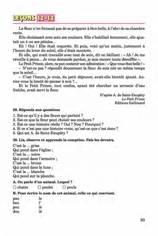 a s p a ß
La fleur n ’en finissait pas de se preparer a etre belle, a l’abri de sa chambre
verte.
Elle choisissait avec soin ses couleurs. Elle s’habillait lentement, elle ajus-
tait un a un ses petales...
Eh ! Oui ! Elle etait coquette. Et puis, voici qu’un matin, justem ent a
l’heure du lever du soleil, elle s’etait montree.
Et elle, qui avait travaille avec tant de soin, dit en baillant: « Ah ! Je me
reveille a peine... Je vous demande pardon, je suis encore toute decoiffee ».
Le Petit Prince, alors, ne put contenir son admiration: «Que vous etes belle!»
- N’est-ce pas ? repondit doucement la fleur. Je suis nee en meme temps
que le soleil...
- C’est l’heure, je crois, du petit dejeuner, avait-elle bientot ajoute. Au-
riez-vous la bonte de penser a moi ?...
Et le Petit Prince, tout confus, ayant ete chercher un arrosoir d’eau
fraiche, avait servi la fleur.
D’apres A. de Saint-Exupery
Le Petit Prince
Editions Gallimard
29. Reponds aux questions
1. Est-ce qu’il y a des fleurs qui parlent ?
2. Est-ce que la fleur peut choisir ses couleurs ?
3. Est-ce une histoire reelle ? Oui ? Non ? Pourquoi ?
4. Si ce n ’est pas une histoire vraie, qu’est-ce que c’est done ?
5. Qui est A. de Saint-Exupery ?
30. Lis, observe et apprends la comptine. Fais les devoirs.
C’est l a ... grise
Qui pond dans l’eglise ;
C’est l a ... noire
Qui pond dans l’armoire ;
C’est l a ... brune
Qui pond dans la lune ;
C’est l a ... blanche
Qui pond sur la planche.
A. On parle d’un animal. Lequel ?
□ chatte □ poulet □ poule
B. Pour ecrire le nom de cet animal, relie ce qui convient.
pau le
bou 1’
pou le
dou le
93
Klimenko_FM-6r_P_6.fr_(208-13)_V.indd 93 29.05.2014 16:19:22
 
