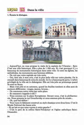 <§>
№ Dans la ville
1. Ecoute le dialogue.
#
- Aujourd’hui, on vous propose la visite de la capitale de 1’Ukraine - Kyiv.
C’est une ville historique. Elle a plus de 1 500 ans. Et c’est pourquoi il y a
beaucoup de monuments historiques dans cette ville. Ce sont les eglises, les
cathedrales, les monuments aux hommes celebres.
- On voit que votre capitale est tres verte.
- Oui, bien sur, a mon avis, c’est la plus belle ville sur notre planete. On le
connait dans beaucoup de coins du monde. Ici il y a beaucoup de pares. L’arbre
privilegie de la ville est le chataignier. Elle est tres jolie au printemps quand
ils sont en fleurs.
- Mais c’est jolie et en automne, quand les feuilles tombent et elles sont de
couleurs differentes : rouges, jaunes, brunes...
- On commence notre visite par cette place.
- Et comment s’appelle-t-elle ?
- Nous sommes sur la place Europeenne. Devant nous, c’est la philharmo­
nic. Nous prenons la rue Grouchevsky et nous sommes pres du musee...
- Oh, quel bel edifice !
- Vous voyez le batiment construit au style classique avec deux lions. C’est le
Musee National des beaux arts.
- Et qu’est-ce que nous voyons a notre gauche ?
- C’est le pare de la colline Saint-Volodymyr et l’eglise catholique Saint-
Olexandre.
94
Klimenko_FM-6r_P_6.fr_(208-13)_V.indd 94 29.05.2014 16:19:22
 