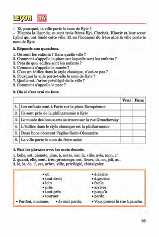 <§>
- Et pourquoi, la ville porte le nom de Kyiv ?
- D’apres la legende, ce sont trois freres Kyi, Chtchek, Khoriv et leur sceur
Lybid qui ont fonde cette ville. Et en l’honneur du frere aine la ville porte le
nom de Kyiv.
2. Reponds aux questions.
1. Ou sont les enfants ? Dans quelle ville ?
2. Comment s’appelle la place sur laquelle sont les enfants ?
3. Pres de quel edifice sont les enfants ?
4. Comment s’appelle le musee ?
5. C’est un edifice dans le style classique, n ’est-ce pas ?
6. Pourquoi la ville porte-t-elle le nom de Kyiv ?
7. Quelle est l’arbre privilegie de la ville ?
8. Comment s’appelle le pare ?
3. Dis si c’est vrai ou faux.
V rai Faux
1. Les enfants sont ä Paris sur la place Europeenne
2. Ils sont pres de la Philharmonie ä Kyiv
3. Le musee des beaux-arts se trouve sur la rue Grouchevsky
4. L’edifice dans le style classique est la Philharmonie
5. Deux lions decorent l’eglise Saint-Olexandre
6. La ville porte le nom du frere cadet
4. Fais les phrases avec les mots donnes.
1. belle, est, planete, plus, a, notre, sur, la, ville, avis, mon, c’.
2. quand, elle, sont, tres, printemps, est, fleurs, ils, en, joli, au.
3. le, la, de, 1’, est, arbre, ville, privilegie, chataignier.
• OÜ • ä droite
• tout droit • ä gauche
• loin • facile
• pres • arriver
• tout pres • jusqu’ä
• tourner • perdu
• Pardon, madame. • Je suis perdu. • Vous prenez la rue ä gauche.
95
Klimenko_FM-6r_P_6.fr_(208-13)_V.indd 95 29.05.2014 16:19:23
 