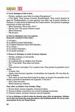 <§>
#
5. Lis le dialogue et fais le tien.
- Pardon, madame, pour aller ä la place Europeenne ?
- C’est facile. Vous prenez l’avenue Krechtchatyk. Vous suivez jusqu’ä la
place de l’lndependance. A votre gauche vous allez voir la poste centrale, la
fontaine. A votre droite le bätiment du Conservatoire. Vous prenez le passage
souterrain et allez tout droit.
- Merci beaucoup. Est-ce loin d’ici ?
- Pas du tout. Une quart d’heure ä pied.
- Merci beaucoup.
- Pas de quoi.
6. Fais les dialogues avec tes copains.
Demande comment il faut aller :
1) ä la gare ;
2) au theatre Lessia Oukralnka ;
3) ä l’Opera National Taras Chevtchenko ;
3) au cirque;
4) au cinema Oukralna ;
5) ä la poste centrale....
7. Ecoute le dialogue et coche la bonne reponse.
- Pardon, madame, je suis perdu.
- Ou allez-vous ?
- Je voudrais aller au theatre Ivan Franko.
- Oh ! C’est facile. Vous allez tout droit...
- Oui.
- Vous arrivez ä une place. II y a quatre rues. Vous prenez la premiere rue ä
droite.
- A droite. Oui.
- Apres, vous tournez ä gauche. La deuxieme rue ä gauche. Et vous etes de-
vant le theatre.
- Euh, alors, je vais tout droit jusqu’ä la place, je tourne ä la premiere rue ä
droite, je prends la deuxieme rue ä gauche. C’est loin ?
- Non, c’est tout pres.
- Merci beaucoup, madame.
Pour aller au theatre Ivan Franko, O leg:
1. Va tout droit, tourne ä gauche, traverse la place.
2. Tourne ä droite, traverse la rue, prend le passage souterrain.
3. Prend le metro, traverse l’avenue, tourne ä gauche.
8. Lis ce dialogue et fais le plan du chemin pour aller au gymnase. Indique
sur le plan les noms des rues, des places, des etablissem ents. On est au com­
mencement de la rue Vassyl Stous.
96
Klimenko_FM-6r_P_6.fr_(208-13)_V.indd 96 29.05.2014 16:19:23
 