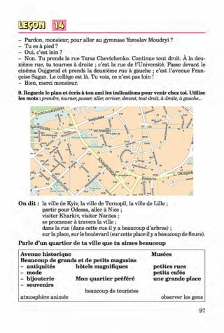 #
- Pardon, monsieur, pour aller au gymnase Yaroslav Moudryi ?
- Tu es a pied ?
- Oui, c’est loin ?
- Non. Tu prends la rue Taras Chevtchenko. Continue tout droit. A la deu-
xieme rue, tu tournes a droite ; c’est la rue de l’Universite. Passe devant le
cinema Oujgorod et prends la deuxieme rue a gauche ; c’est l’avenue Fran-
goise Sagan. Le college est la. Tu vois, ce n’est pas loin !
- Bien, merci monsieur.
9. Regarde le plan et ecris a ton ami les indications pour venir chez toi. Utilise
les mots :prendre, toumer,passer, aller, arriver, devant, tout droit, a droite, agauche...
#
rkh; Horodetst
30/35ralezhnosti
21/12
32/34US/U 10aeshchatyk
'27123
.39/24
[eatralna
#
On d it: la ville de Kyiv, la ville de Ternopil, la ville de Lille ;
partir pour Odessa, aller ä Nice ;
visiter Kharkiv, visiter Nantes ;
se promener ä travers la ville ;
dans la rue (dans cette rue il y a beaucoup d’arbres);
sur la place, sur le boulevard (sur cette place il y a beaucoup de fleurs).
Parle d’un quartier de ta ville que tu aim es beaucoup
Avenue historique M usees
Beaucoup de grands et de petits m agasins
- antiquites hotels m agnifiques petites rues
- mode petits cafes
- bijouterie Mon quartier prefere une grande place
- souvenirs
atmosphere animee
beaucoup de touristes
observer les gens
97
Klimenko_FM-6r_P_6.fr_(208-13)_V.indd 97
# 29.05.2014 16:19:23
 