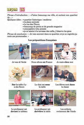 <§>
Phrase d ’introduction : « J ’aime beaucoup ma ville, et surtout son quartier
de... »
Quelques idees : • quartier historique / moderne
• la place centrale
• la rue des Fleurs
• beaucoup de petits et de grands magasins
• atmosphere tres animee
• je m ’assois ä la terrasse des cafes, j ’observe les gens
Phrase de conclusion: « Je vais souvent dans ce quartier, et je ne regrette ja­
mais ces promenades. »
Les prepositions frangaises
Je vais ä l’ecole
S u r la table il y
a des fleurs
Nous allons en France Je reste chez moi
Le chat est sous
la table
Les eleves sont dans
la classe
Le professeur est
devant le tableau
Le professeur est
derriere la table
Les enfants
reviennent de l’ecole
98
Klimenko_FM-6r_P_6.fr_(208-13)_V.indd 98 29.05.2014 16:19:24
 