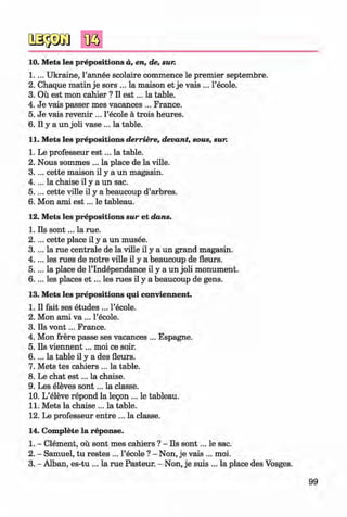 <§>
#
10. Mets les prepositions d, en, de, sur.
1 .. .. Ukraine, l’annee scolaire commence le premier septembre.
2 . Chaque matin je sors ... la maison et je vais ... l’ecole.
3. Ou est mon cahier ? II e s t... la table.
4. Je vais passer mes vacances ... France.
5. Je vais revenir ... l’ecole a trois heures.
6 . II y a un joli vase ... la table.
11. Mets les prepositions derriere, devant, sous, sur.
1. Le professeur e s t... la table.
2. Nous sommes ... la place de la ville.
3 .. .. cette maison il y a un magasin.
4 .. .. la chaise il y a un sac.
5 .. .. cette ville il y a beaucoup d’arbres.
6 . Mon ami e s t... le tableau.
12. Mets les prepositions sur et dans.
1. Ils so n t... la rue.
2 . ... cette place il y a un musee.
3. ... la rue centrale de la ville il y a un grand magasin.
4 .. .. les rues de notre ville il y a beaucoup de fleurs.
5 .. .. la place de l’lndependance il y a un joli monument.
6 . . .. les places e t ... les rues il y a beaucoup de gens.
13. Mets les prepositions qui conviennent.
1. Il fait ses etudes ... l’ecole.
2. Mon ami va ... l’ecole.
3. Ils v o n t... France.
4. Mon frere passe ses vacances ... Espagne.
5. Ils viennent... moi ce soir.
6 . . .. la table il y a des fleurs.
7. Mets tes cahiers ... la table.
8 . Le chat e s t... la chaise.
9. Les eleves so n t... la classe.
10. L’eleve repond la legon ... le tableau.
11. Mets la chaise ... la table.
12. Le professeur entre ... la classe.
14. Complete la reponse.
1. - Clement, ou sont mes cahiers ? - Ils so n t... le sac.
2. - Samuel, tu restes ... l’ecole ? - Non, je vais ... moi.
3. - Alban, es-tu ... la rue Pasteur. - Non, je suis ... la place des Vosges.
99
Klimenko_FM-6r_P_6.fr_(208-13)_V.indd 99 29.05.2014 16:19:24
 