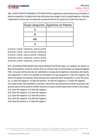 27 de 56
www.grancursosonline.com.br
Genética – Parte III
BIOLOGIA
Douglas Cavalcanti
026. (AOCP/PERITO CRIMINAL/ITEP-RN/2018) As aglutininas são proteínas encontradas no
plasma sanguíneo. As aglutininas são anticorpos que reagem com os aglutinogênios. Assinale
a alternativa correta que corresponde ao preenchimento do quadro em ordem de A para O.

a) Anti-A / anti-B / nenhuma / anti-A e anti-B
b) Anti-B / anti-A / anti-A e anti-B / nenhuma.
c) Anti-A / anti-B / anti-A e anti-B / nenhuma.
d) Anti-B / anti-A / nenhuma / anti-A e anti-B.
e) Anti-B / anti-B / nenhuma / anti-A e anti-B.
027. (QUADRIX/PROFESSOR BIOLOGIA/SEDUCE-GO/2018) Após um acidente de lancha na
Baía de Guanabara, no Rio de Janeiro (RJ), as vítimas foram encaminhadas ao Hospital Salgado
Filho. Uma das vítimas teve de ser submetida à cirurgia de emergência e necessitou de transfu-
são sanguínea. A vítima em questão era portadora do tipo sanguíneo A, fator Rh negativo. No
banco de sangue do hospital, havia estoques dos seguintes tipos sanguíneos: A, fator Rh positi-
vo; • A, fator Rh negativo; • B, fator Rh positivo; • B, fator Rh negativo; e • O, fator Rh negativo.
Com base nesse caso hipotético, assinale a alternativa que apresenta somente os grupos san-
guíneos que a vítima poderia receber durante a cirurgia e estão disponíveis no banco de sangue.
a) A, fator Rh negativo, e O, fator Rh negativo
b) B, fator Rh negativo, e O, fator Rh negativo
c) A, fator Rh negativo, e A, fator Rh positivo
d) A, fator Rh negativo, e B, fator Rh negativo
e) B, fator Rh positivo, e A, fator Rh negativo
O conteúdo deste livro eletrônico é licenciado para Nome do Concurseiro(a) - 000.000.000-00, vedada, por quaisquer meios e a qualquer título,
a sua reprodução, cópia, divulgação ou distribuição, sujeitando-se aos infratores à responsabilização civil e criminal.
 