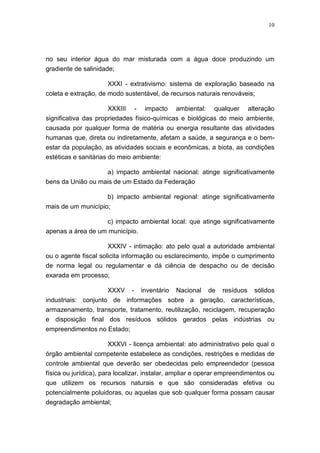 10




no seu interior água do mar misturada com a água doce produzindo um
gradiente de salinidade;

                      XXXI - extrativismo: sistema de exploração baseado na
coleta e extração, de modo sustentável, de recursos naturais renováveis;

                      XXXIII - impacto ambiental: qualquer alteração
significativa das propriedades físico-químicas e biológicas do meio ambiente,
causada por qualquer forma de matéria ou energia resultante das atividades
humanas que, direta ou indiretamente, afetam a saúde, a segurança e o bem-
estar da população, as atividades sociais e econômicas, a biota, as condições
estéticas e sanitárias do meio ambiente:

                      a) impacto ambiental nacional: atinge significativamente
bens da União ou mais de um Estado da Federação

                      b) impacto ambiental regional: atinge significativamente
mais de um município;

                      c) impacto ambiental local: que atinge significativamente
apenas a área de um município.

                      XXXIV - intimação: ato pelo qual a autoridade ambiental
ou o agente fiscal solicita informação ou esclarecimento, impõe o cumprimento
de norma legal ou regulamentar e dá ciência de despacho ou de decisão
exarada em processo;

                     XXXV - inventário Nacional de resíduos sólidos
industriais: conjunto de informações sobre a geração, características,
armazenamento, transporte, tratamento, reutilização, reciclagem, recuperação
e disposição final dos resíduos sólidos gerados pelas indústrias ou
empreendimentos no Estado;

                   XXXVI - licença ambiental: ato administrativo pelo qual o
órgão ambiental competente estabelece as condições, restrições e medidas de
controle ambiental que deverão ser obedecidas pelo empreendedor (pessoa
física ou jurídica), para localizar, instalar, ampliar e operar empreendimentos ou
que utilizem os recursos naturais e que são consideradas efetiva ou
potencialmente poluidoras, ou aquelas que sob qualquer forma possam causar
degradação ambiental;
 