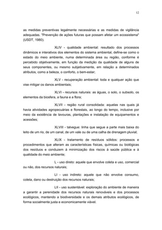 12




as medidas preventivas legalmente necessárias e as medidas de vigilância
adequadas. "Prevenção de ações futuras que possam afetar um ecossistema"
(USDT, 1980).

                      XLIV - qualidade ambiental: resultado dos processos
dinâmicos e interativos dos elementos do sistema ambiental, define-se como o
estado do meio ambiente, numa determinada área ou região, conforme é
percebido objetivamente, em função da medição da qualidade de alguns de
seus componentes, ou mesmo subjetivamente, em relação a determinados
atributos, como a beleza, o conforto, o bem-estar;

                      XLV - recuperação ambiental: toda e qualquer ação que
vise mitigar os danos ambientais;

                     XLVI - recursos naturais: as águas, o solo, o subsolo, os
elementos da biosfera, a fauna e a flora;

                     XLVII - região rural consolidada: aquelas nas quais já
havia atividades agropecuárias e florestais, ao longo do tempo, inclusive por
meio da existência de lavouras, plantações e instalação de equipamentos e
acessões;

                      XLVIII - talvegue: linha que segue a parte mais baixa do
leito de um rio, de um canal, de um vale ou de uma calha de drenagem pluvial;

                    XLIX - tratamento de resíduos sólidos: processos e
procedimentos que alteram as características físicas, químicas ou biológicas
dos resíduos e conduzem à minimização dos riscos à saúde pública e à
qualidade do meio ambiente;

                     L - uso direto: aquele que envolve coleta e uso, comercial
ou não, dos recursos naturais;

                     LI - uso indireto: aquele que não envolve consumo,
coleta, dano ou destruição dos recursos naturais;

                    LII - uso sustentável: exploração do ambiente de maneira
a garantir a perenidade dos recursos naturais renováveis e dos processos
ecológicos, mantendo a biodiversidade e os demais atributos ecológicos, de
forma socialmente justa e economicamente viável.
 