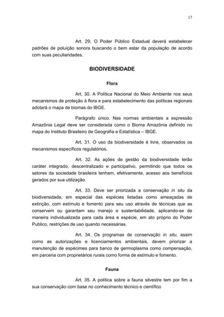 17




                    Art. 29. O Poder Público Estadual deverá estabelecer
padrões de poluição sonora buscando o bem estar da população de acordo
com suas peculiaridades.


                              BIODIVERSIDADE

                                     Flora

                    Art. 30. A Política Nacional do Meio Ambiente nos seus
mecanismos de proteção à flora e para estabelecimento das políticas regionais
adotará o mapa de biomas do IBGE.

                  Parágrafo único. Nas normas ambientais a expressão
Amazônia Legal deve ser considerada como o Bioma Amazônia definido no
mapa do Instituto Brasileiro de Geografia e Estatística – IBGE.

                     Art. 31. O uso da biodiversidade é livre, observados os
mecanismos específicos regulatórios.

                     Art. 32. As ações de gestão da biodiversidade terão
caráter integrado, descentralizado e participativo, permitindo que todos os
setores da sociedade brasileira tenham, efetivamente, acesso aos benefícios
gerados por sua utilização.

                    Art. 33. Deve ser priorizada a conservação in situ da
biodiversidade, em especial das espécies listadas como ameaçadas de
extinção, com estímulo e fomento para seu uso através de técnicas que as
conservem ou garantam seu manejo e sustentabilidade, aplicando-se de
maneira individualizada para cada área e espécie, em ato próprio do Poder
Publico, restrições de uso quando necessárias.

                  Art. 34. Os programas de conservação in situ, assim
como as autorizações e licenciamentos ambientais, devem priorizar a
manutenção de espécimes para banco de germoplasma como compensação,
em parceria com proprietários rurais como forma de estímulo e fomento.


                                    Fauna

                     Art. 35. A política sobre a fauna silvestre tem por fim a
sua conservação com base no conhecimento técnico e científico
 