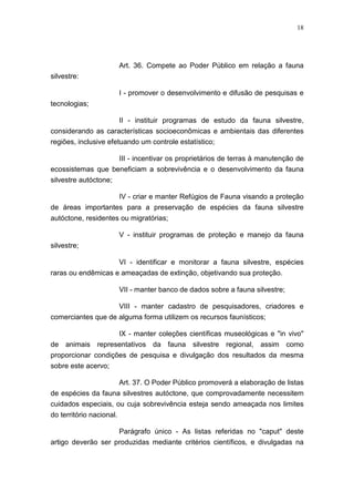 18




                          Art. 36. Compete ao Poder Público em relação a fauna
silvestre:

                          I - promover o desenvolvimento e difusão de pesquisas e
tecnologias;

                       II - instituir programas de estudo da fauna silvestre,
considerando as características socioeconômicas e ambientais das diferentes
regiões, inclusive efetuando um controle estatístico;

                   III - incentivar os proprietários de terras à manutenção de
ecossistemas que beneficiam a sobrevivência e o desenvolvimento da fauna
silvestre autóctone;

                          IV - criar e manter Refúgios de Fauna visando a proteção
de áreas importantes para a preservação de espécies da fauna silvestre
autóctone, residentes ou migratórias;

                          V - instituir programas de proteção e manejo da fauna
silvestre;

                          VI - identificar e monitorar a fauna silvestre, espécies
raras ou endêmicas e ameaçadas de extinção, objetivando sua proteção.

                          VII - manter banco de dados sobre a fauna silvestre;

                    VIII - manter cadastro de pesquisadores, criadores e
comerciantes que de alguma forma utilizem os recursos faunísticos;

                 IX - manter coleções científicas museológicas e "in vivo"
de animais representativos da fauna silvestre regional, assim como
proporcionar condições de pesquisa e divulgação dos resultados da mesma
sobre este acervo;

                          Art. 37. O Poder Público promoverá a elaboração de listas
de espécies da fauna silvestres autóctone, que comprovadamente necessitem
cuidados especiais, ou cuja sobrevivência esteja sendo ameaçada nos limites
do território nacional.

                          Parágrafo único - As listas referidas no "caput" deste
artigo deverão ser produzidas mediante critérios científicos, e divulgadas na
 