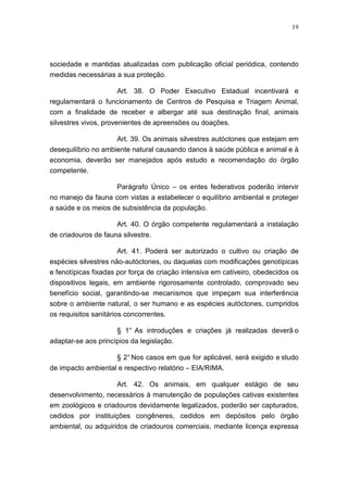 19




sociedade e mantidas atualizadas com publicação oficial periódica, contendo
medidas necessárias a sua proteção.

                   Art. 38. O Poder Executivo Estadual incentivará e
regulamentará o funcionamento de Centros de Pesquisa e Triagem Animal,
com a finalidade de receber e albergar até sua destinação final, animais
silvestres vivos, provenientes de apreensões ou doações.

                     Art. 39. Os animais silvestres autóctones que estejam em
desequilíbrio no ambiente natural causando danos à saúde pública e animal e à
economia, deverão ser manejados após estudo e recomendação do órgão
competente.

                     Parágrafo Único – os entes federativos poderão intervir
no manejo da fauna com vistas a estabelecer o equilíbrio ambiental e proteger
a saúde e os meios de subsistência da população.

                     Art. 40. O órgão competente regulamentará a instalação
de criadouros de fauna silvestre.

                      Art. 41. Poderá ser autorizado o cultivo ou criação de
espécies silvestres não-autóctones, ou daquelas com modificações genotípicas
e fenotípicas fixadas por força de criação intensiva em cativeiro, obedecidos os
dispositivos legais, em ambiente rigorosamente controlado, comprovado seu
benefício social, garantindo-se mecanismos que impeçam sua interferência
sobre o ambiente natural, o ser humano e as espécies autóctones, cumpridos
os requisitos sanitários concorrentes.

                     § 1° As introduções e criações já realizadas deverã o
adaptar-se aos princípios da legislação.

                     § 2° Nos casos em que for aplicável, será exigido e studo
de impacto ambiental e respectivo relatório – EIA/RIMA.

                     Art. 42. Os animais, em qualquer estágio de seu
desenvolvimento, necessários à manutenção de populações cativas existentes
em zoológicos e criadouros devidamente legalizados, poderão ser capturados,
cedidos por instituições congêneres, cedidos em depósitos pelo órgão
ambiental, ou adquiridos de criadouros comerciais, mediante licença expressa
 