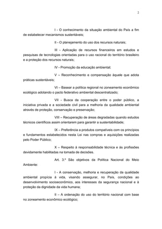 2




                    I - O conhecimento da situação ambiental do País a fim
de estabelecer mecanismos sustentáveis;

                      II - O planejamento do uso dos recursos naturais;

                     III - Aplicação de recursos financeiros em estudos e
pesquisas de tecnologias orientadas para o uso racional do território brasileiro
e a proteção dos recursos naturais;

                      IV - Promoção da educação ambiental;

                      V – Reconhecimento e compensação àquele que adota
práticas sustentáveis;

                      VI – Basear a política regional no zoneamento econômico
ecológico adotando o pacto federativo ambiental descentralizado;

                      VII - Busca da cooperação entre o poder público, a
iniciativa privada e a sociedade civil para a melhoria da qualidade ambiental
através de proteção, conservação e preservação;

                      VIII – Recuperação de áreas degradadas quando estudos
técnicos científicos assim orientarem para garantir a sustentabilidade;

                    IX – Preferência a produtos compatíveis com os princípios
e fundamentos estabelecidos nesta Lei nas compras e aquisições realizadas
pelo Poder Público;

                      X – Respeito à responsabilidade técnica e às profissões
devidamente habilitadas na tomada de decisões.

                      Art. 3.º São objetivos da Política Nacional do Meio
Ambiente:

                      I - A conservação, melhoria e recuperação da qualidade
ambiental propícia à vida, visando assegurar, no País, condições ao
desenvolvimento socioeconômico, aos interesses da segurança nacional e à
proteção da dignidade da vida humana;

                  II – A ordenação do uso do território nacional com base
no zoneamento econômico ecológico;
 