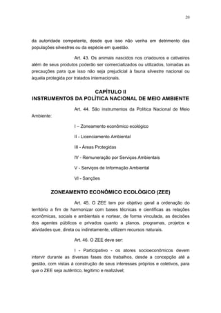 20




da autoridade competente, desde que isso não venha em detrimento das
populações silvestres ou da espécie em questão.

                    Art. 43. Os animais nascidos nos criadouros e cativeiros
além de seus produtos poderão ser comercializados ou utilizados, tomadas as
precauções para que isso não seja prejudicial à fauna silvestre nacional ou
àquela protegida por tratados internacionais.


                   CAPÍTULO II
INSTRUMENTOS DA POLÍTICA NACIONAL DE MEIO AMBIENTE
                      Art. 44. São instrumentos da Política Nacional de Meio
Ambiente:

                      I – Zoneamento econômico ecológico

                      II - Licenciamento Ambiental

                      III - Áreas Protegidas

                      IV - Remuneração por Serviços Ambientais

                      V - Serviços de Informação Ambiental

                      VI - Sanções


          ZONEAMENTO ECONÔMICO ECOLÓGICO (ZEE)

                      Art. 45. O ZEE tem por objetivo geral a ordenação do
território a fim de harmonizar com bases técnicas e científicas as relações
econômicas, sociais e ambientais e nortear, de forma vinculada, as decisões
dos agentes públicos e privados quanto a planos, programas, projetos e
atividades que, direta ou indiretamente, utilizem recursos naturais.

                      Art. 46. O ZEE deve ser:

                     I - Participativo - os atores socioeconômicos devem
intervir durante as diversas fases dos trabalhos, desde a concepção até a
gestão, com vistas à construção de seus interesses próprios e coletivos, para
que o ZEE seja autêntico, legítimo e realizável;
 