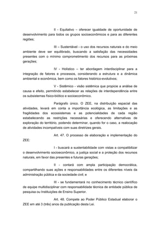 21




                   II - Equitativo – oferecer igualdade de oportunidade de
desenvolvimento para todos os grupos socioeconômicos e para as diferentes
regiões;

                  III – Sustentável - o uso dos recursos naturais e do meio
ambiente deve ser equilibrado, buscando a satisfação das necessidades
presentes com o mínimo comprometimento dos recursos para as próximas
gerações;

                    IV - Holístico – ter abordagem interdisciplinar para a
integração de fatores e processos, considerando a estrutura e a dinâmica
ambiental e econômica, bem como os fatores histórico-evolutivos;

                     V - Sistêmico - visão sistêmica que propicie a análise de
causa e efeito, permitindo estabelecer as relações de interdependência entre
os subsistemas físico-biótico e socioeconômico.

                    Parágrafo único. O ZEE, na distribuição espacial das
atividades, levará em conta a importância ecológica, as limitações e as
fragilidades dos ecossistemas e as potencialidades de cada região
estabelecendo as restrições necessárias e oferecendo alternativas de
exploração do território, podendo determinar, quando for o caso, a realocação
de atividades incompatíveis com suas diretrizes gerais.

                     Art. 47. O processo de elaboração e implementação do
ZEE:

                    I - buscará a sustentabilidade com vistas a compatibilizar
o desenvolvimento socioeconômico, a justiça social e a proteção dos recursos
naturais, em favor das presentes e futuras gerações;

                    II - contará com ampla participação democrática,
compartilhando suas ações e responsabilidades entre os diferentes níveis da
administração pública e da sociedade civil; e

                     III - se fundamentará no conhecimento técnico científico
de equipe multidisciplinar com responsabilidade técnica de entidade pública de
pesquisa ou Instituições de Ensino Superior.

                     Art. 48. Compete ao Poder Público Estadual elaborar o
ZEE em até 3 (três) anos da publicação desta Lei.
 
