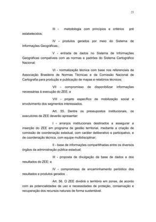 23




                       III -       metodologia com princípios e critérios      pré
estabelecidos;

                       IV - produtos gerados por meio do Sistema de
Informações Geográficas,;

                   V - entrada de dados no Sistema de Informações
Geográficas compatíveis com as normas e padrões do Sistema Cartográfico
Nacional;

                    VI - normatização técnica com base nos referenciais da
Associação Brasileira de Normas Técnicas e da Comissão Nacional de
Cartografia para produção e publicação de mapas e relatórios técnicos;

                       VII     -   compromisso   de   disponibilizar   informações
necessárias à execução do ZEE; e

                       VIII - projeto específico de mobilização          social e
envolvimento dos segmentos interessados.

                   Art. 55. Dentre os pressupostos institucionais, os
executores de ZEE deverão apresentar:

                  I - arranjos institucionais destinados a assegurar a
inserção do ZEE em programa de gestão territorial, mediante a criação de
comissão de coordenação estadual, com caráter deliberativo e participativo, e
de coordenação técnica, com equipe multidisciplinar;

                    II - base de informações compartilhadas entre os diversos
órgãos da administração pública estadual;

                       III - proposta de divulgação da base de dados e dos
resultados do ZEE; e

                       IV - compromisso de encaminhamento periódico dos
resultados e produtos gerados .

                    Art. 56. O ZEE dividirá o território em zonas, de acordo
com as potencialidades de uso e necessidades de proteção, conservação e
recuperação dos recursos naturais de forma sustentável.
 