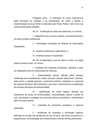 24




                   Parágrafo único. A instituição de zonas orientar-se-á
pelos princípios da utilidade e da simplicidade, de modo a facilitar a
implementação de seus limites e restrições pelo Poder Público, bem como sua
compreensão pelos cidadãos.

                     Art. 57. A definição de cada zona observará, no mínimo:

                      I - diagnóstico dos recursos naturais, da socioeconomia e
do marco jurídico-institucional;

                     II - informações constantes do Sistema de Informações
Geográficas;

                     III - cenários tendenciais e alternativos; e

                     IV - Diretrizes Gerais e Específicas

                     Art. 58. O diagnóstico a que se refere o inciso I do artigo
anterior deverá conter, no mínimo:

                     I - Unidades dos Sistemas Ambientais, definidas a partir
da integração entre os componentes da natureza;

                     II - Potencialidade natural, definida pelos serviços
ambientais dos ecossistemas e pelos recursos naturais disponíveis, incluindo,
entre outros, a aptidão agrícola, o potencial minerário, madeireiro e o potencial
de produtos florestais não-madeireiros, que inclui o potencial para a exploração
de produtos derivados da biodiversidade;

                     III – Identificação de áreas frágeis, definida por
indicadores de perda da biodiversidade, vulnerabilidade natural à perda de
solo, quantidade e qualidade dos recursos hídricos superficiais e subterrâneos
além de outros fatores;

                     IV - indicação de corredores ecológicos e reservas
ambientais;

                    V - tendências de ocupação e articulação regional,
definidas em função das tendências de uso da terra, dos fluxos econômicos e
populacionais, da localização das infraestruturas e demais fatores pertinentes;
 