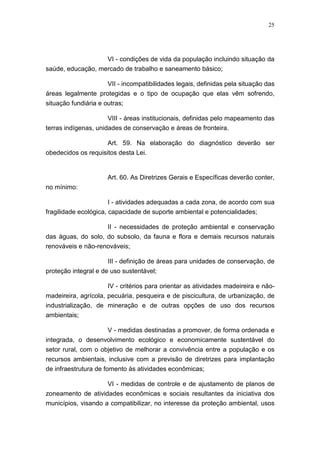 25




                   VI - condições de vida da população incluindo situação da
saúde, educação, mercado de trabalho e saneamento básico;

                    VII - incompatibilidades legais, definidas pela situação das
áreas legalmente protegidas e o tipo de ocupação que elas vêm sofrendo,
situação fundiária e outras;

                      VIII - áreas institucionais, definidas pelo mapeamento das
terras indígenas, unidades de conservação e áreas de fronteira.

                     Art. 59. Na elaboração do diagnóstico deverão ser
obedecidos os requisitos desta Lei.


                      Art. 60. As Diretrizes Gerais e Específicas deverão conter,
no mínimo:

                      I - atividades adequadas a cada zona, de acordo com sua
fragilidade ecológica, capacidade de suporte ambiental e potencialidades;

                    II - necessidades de proteção ambiental e conservação
das águas, do solo, do subsolo, da fauna e flora e demais recursos naturais
renováveis e não-renováveis;

                      III - definição de áreas para unidades de conservação, de
proteção integral e de uso sustentável;

                      IV - critérios para orientar as atividades madeireira e não-
madeireira, agrícola, pecuária, pesqueira e de piscicultura, de urbanização, de
industrialização, de mineração e de outras opções de uso dos recursos
ambientais;

                   V - medidas destinadas a promover, de forma ordenada e
integrada, o desenvolvimento ecológico e economicamente sustentável do
setor rural, com o objetivo de melhorar a convivência entre a população e os
recursos ambientais, inclusive com a previsão de diretrizes para implantação
de infraestrutura de fomento às atividades econômicas;

                     VI - medidas de controle e de ajustamento de planos de
zoneamento de atividades econômicas e sociais resultantes da iniciativa dos
municípios, visando a compatibilizar, no interesse da proteção ambiental, usos
 